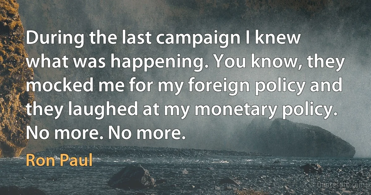 During the last campaign I knew what was happening. You know, they mocked me for my foreign policy and they laughed at my monetary policy. No more. No more. (Ron Paul)