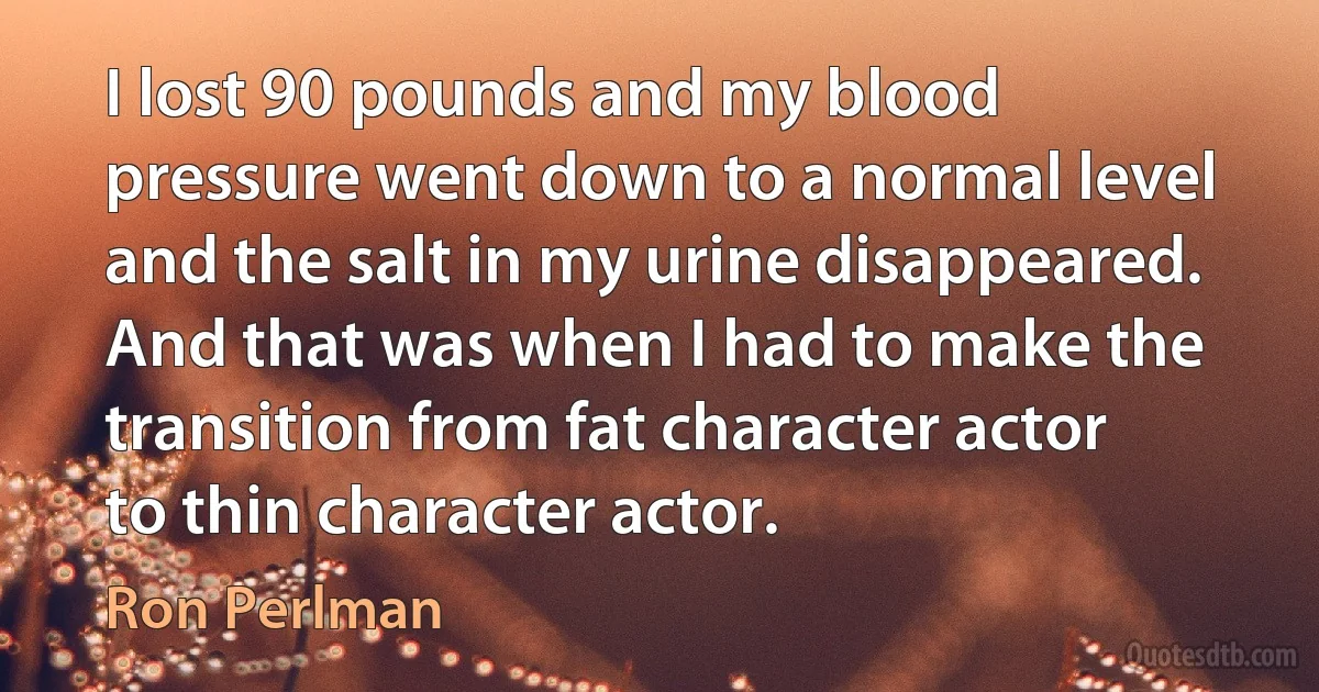 I lost 90 pounds and my blood pressure went down to a normal level and the salt in my urine disappeared. And that was when I had to make the transition from fat character actor to thin character actor. (Ron Perlman)