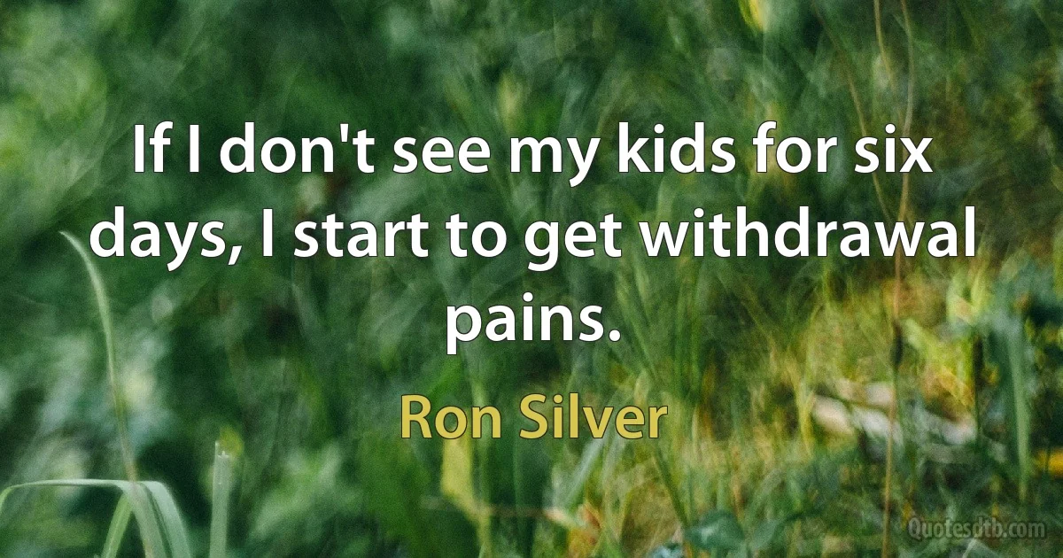 If I don't see my kids for six days, I start to get withdrawal pains. (Ron Silver)