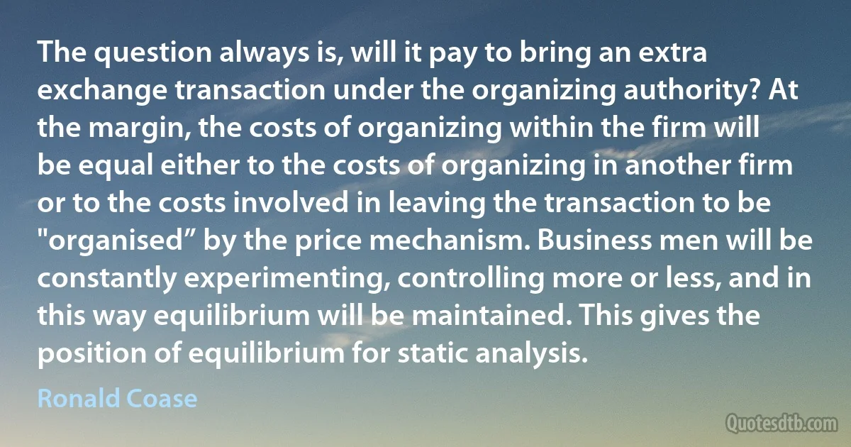 The question always is, will it pay to bring an extra exchange transaction under the organizing authority? At the margin, the costs of organizing within the firm will be equal either to the costs of organizing in another firm or to the costs involved in leaving the transaction to be "organised” by the price mechanism. Business men will be constantly experimenting, controlling more or less, and in this way equilibrium will be maintained. This gives the position of equilibrium for static analysis. (Ronald Coase)