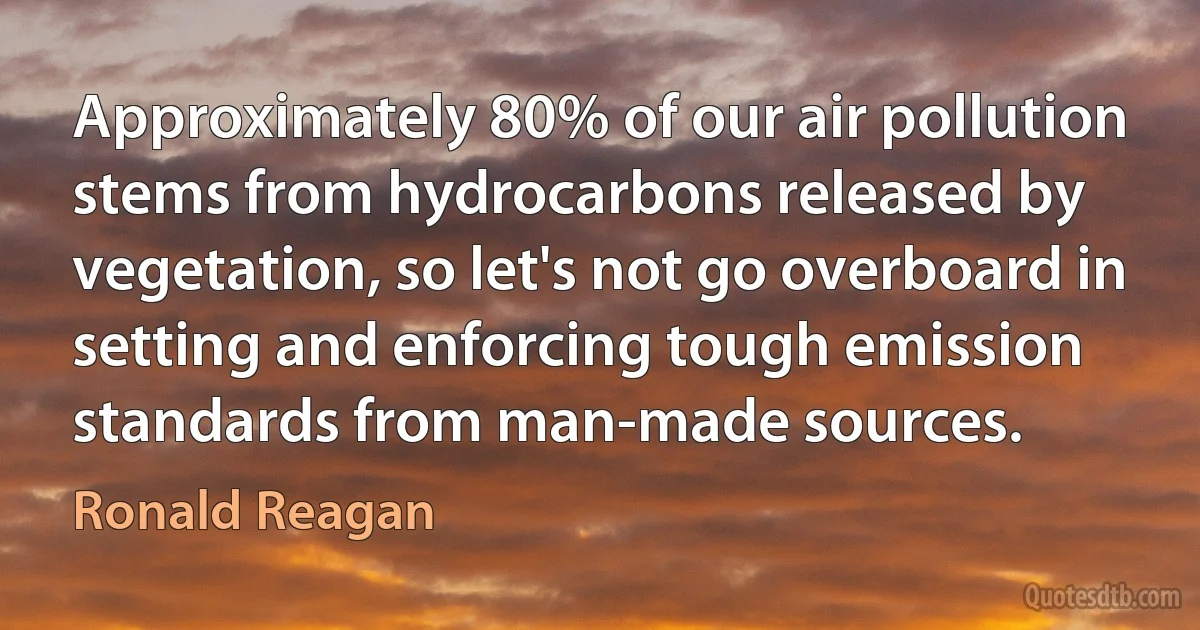 Approximately 80% of our air pollution stems from hydrocarbons released by vegetation, so let's not go overboard in setting and enforcing tough emission standards from man-made sources. (Ronald Reagan)