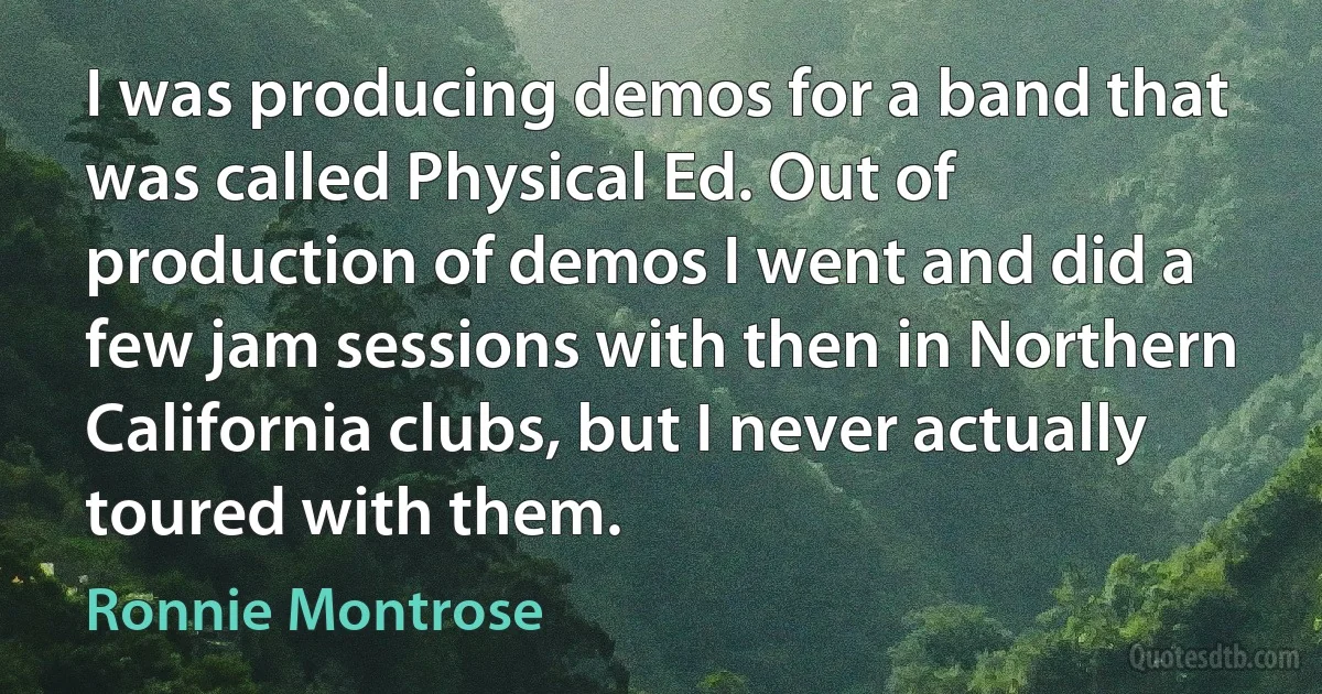 I was producing demos for a band that was called Physical Ed. Out of production of demos I went and did a few jam sessions with then in Northern California clubs, but I never actually toured with them. (Ronnie Montrose)