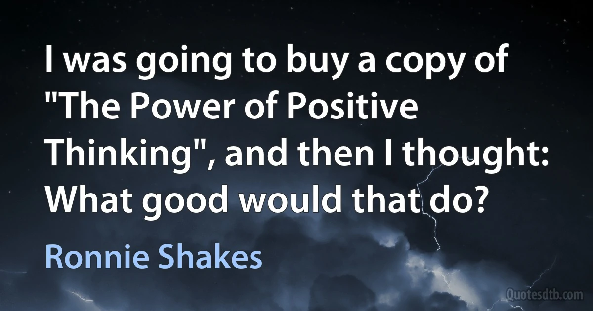 I was going to buy a copy of "The Power of Positive Thinking", and then I thought: What good would that do? (Ronnie Shakes)