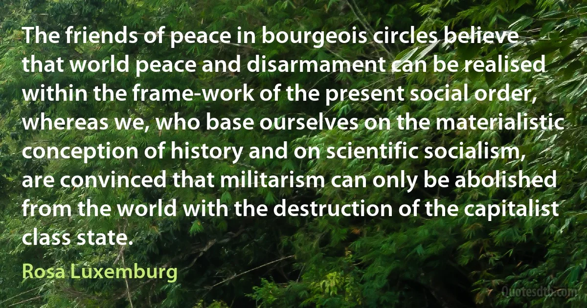 The friends of peace in bourgeois circles believe that world peace and disarmament can be realised within the frame-work of the present social order, whereas we, who base ourselves on the materialistic conception of history and on scientific socialism, are convinced that militarism can only be abolished from the world with the destruction of the capitalist class state. (Rosa Luxemburg)