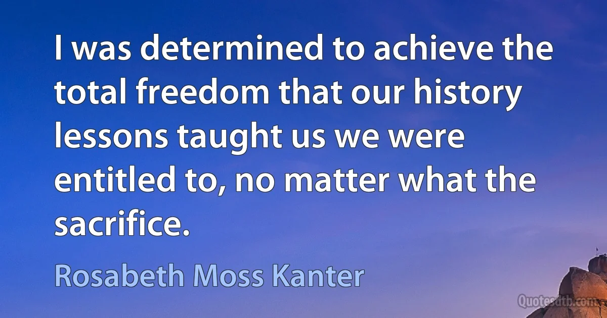 I was determined to achieve the total freedom that our history lessons taught us we were entitled to, no matter what the sacrifice. (Rosabeth Moss Kanter)