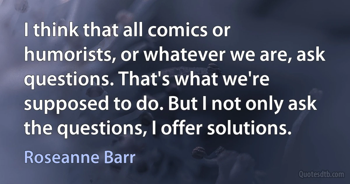 I think that all comics or humorists, or whatever we are, ask questions. That's what we're supposed to do. But I not only ask the questions, I offer solutions. (Roseanne Barr)