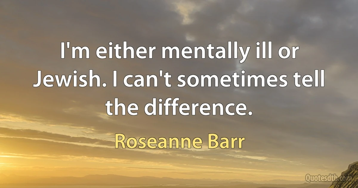 I'm either mentally ill or Jewish. I can't sometimes tell the difference. (Roseanne Barr)