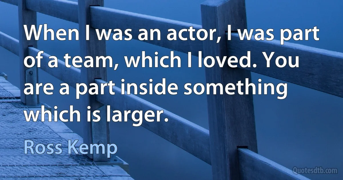 When I was an actor, I was part of a team, which I loved. You are a part inside something which is larger. (Ross Kemp)