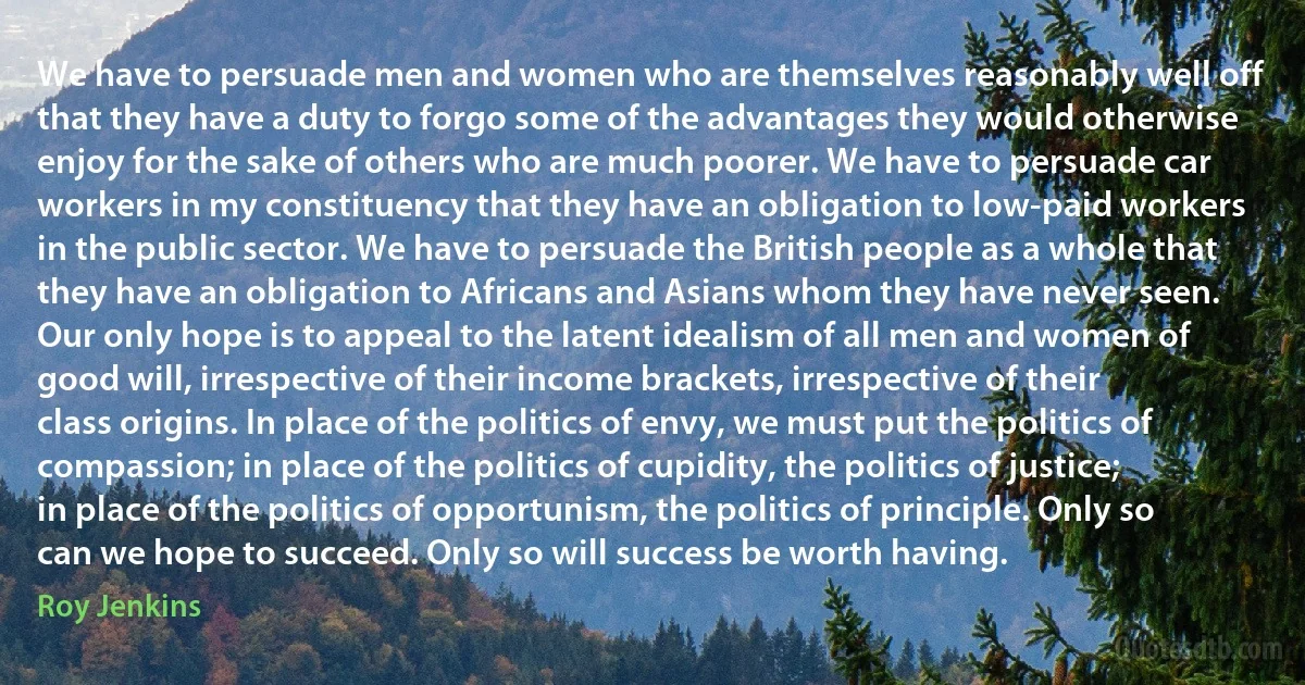 We have to persuade men and women who are themselves reasonably well off that they have a duty to forgo some of the advantages they would otherwise enjoy for the sake of others who are much poorer. We have to persuade car workers in my constituency that they have an obligation to low-paid workers in the public sector. We have to persuade the British people as a whole that they have an obligation to Africans and Asians whom they have never seen. Our only hope is to appeal to the latent idealism of all men and women of good will, irrespective of their income brackets, irrespective of their class origins. In place of the politics of envy, we must put the politics of compassion; in place of the politics of cupidity, the politics of justice; in place of the politics of opportunism, the politics of principle. Only so can we hope to succeed. Only so will success be worth having. (Roy Jenkins)