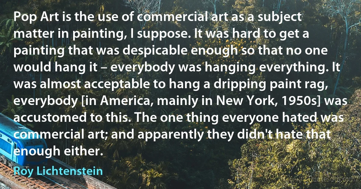 Pop Art is the use of commercial art as a subject matter in painting, I suppose. It was hard to get a painting that was despicable enough so that no one would hang it – everybody was hanging everything. It was almost acceptable to hang a dripping paint rag, everybody [in America, mainly in New York, 1950s] was accustomed to this. The one thing everyone hated was commercial art; and apparently they didn't hate that enough either. (Roy Lichtenstein)