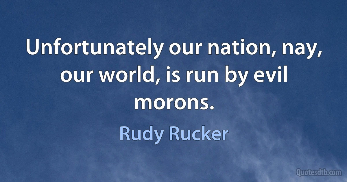 Unfortunately our nation, nay, our world, is run by evil morons. (Rudy Rucker)