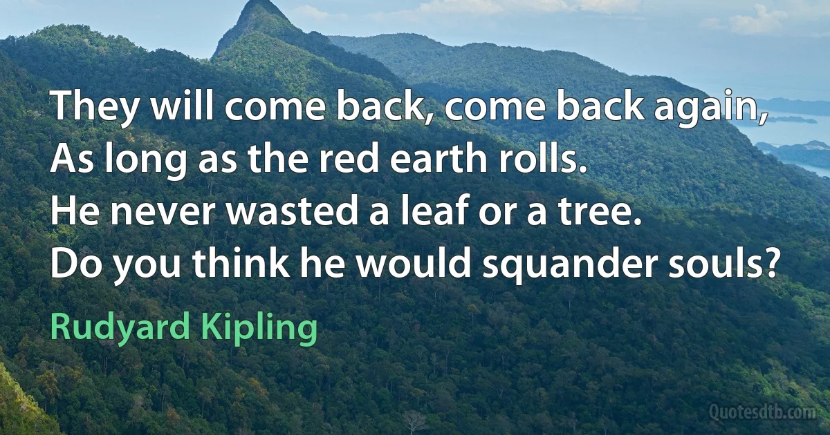 They will come back, come back again,
As long as the red earth rolls.
He never wasted a leaf or a tree.
Do you think he would squander souls? (Rudyard Kipling)