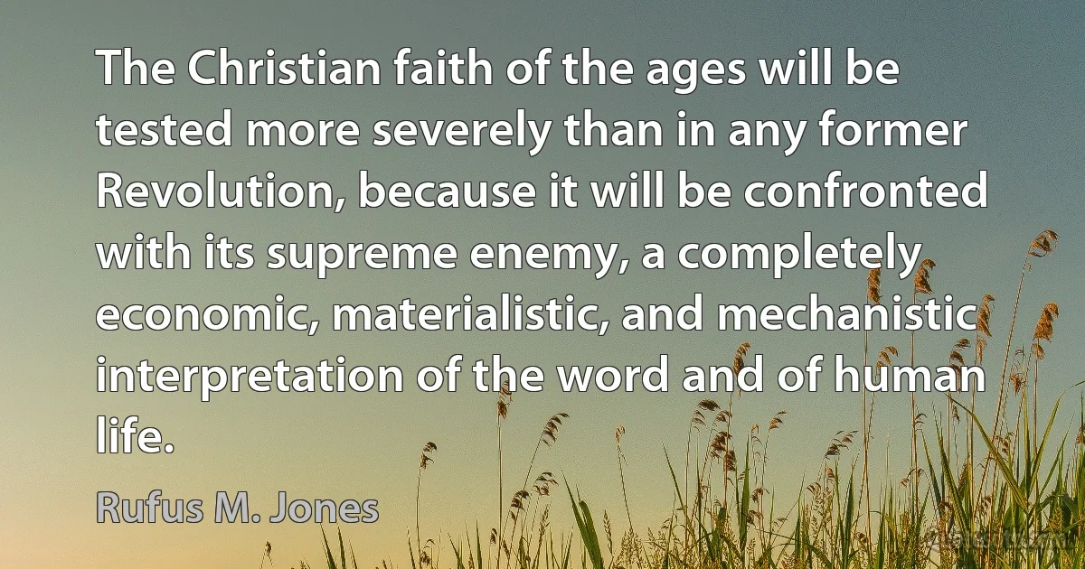 The Christian faith of the ages will be tested more severely than in any former Revolution, because it will be confronted with its supreme enemy, a completely economic, materialistic, and mechanistic interpretation of the word and of human life. (Rufus M. Jones)