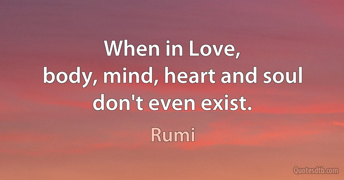 When in Love,
body, mind, heart and soul don't even exist. (Rumi)