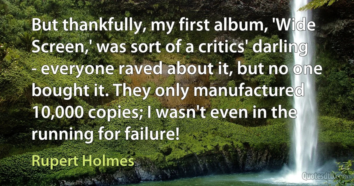 But thankfully, my first album, 'Wide Screen,' was sort of a critics' darling - everyone raved about it, but no one bought it. They only manufactured 10,000 copies; I wasn't even in the running for failure! (Rupert Holmes)