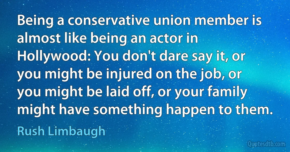 Being a conservative union member is almost like being an actor in Hollywood: You don't dare say it, or you might be injured on the job, or you might be laid off, or your family might have something happen to them. (Rush Limbaugh)