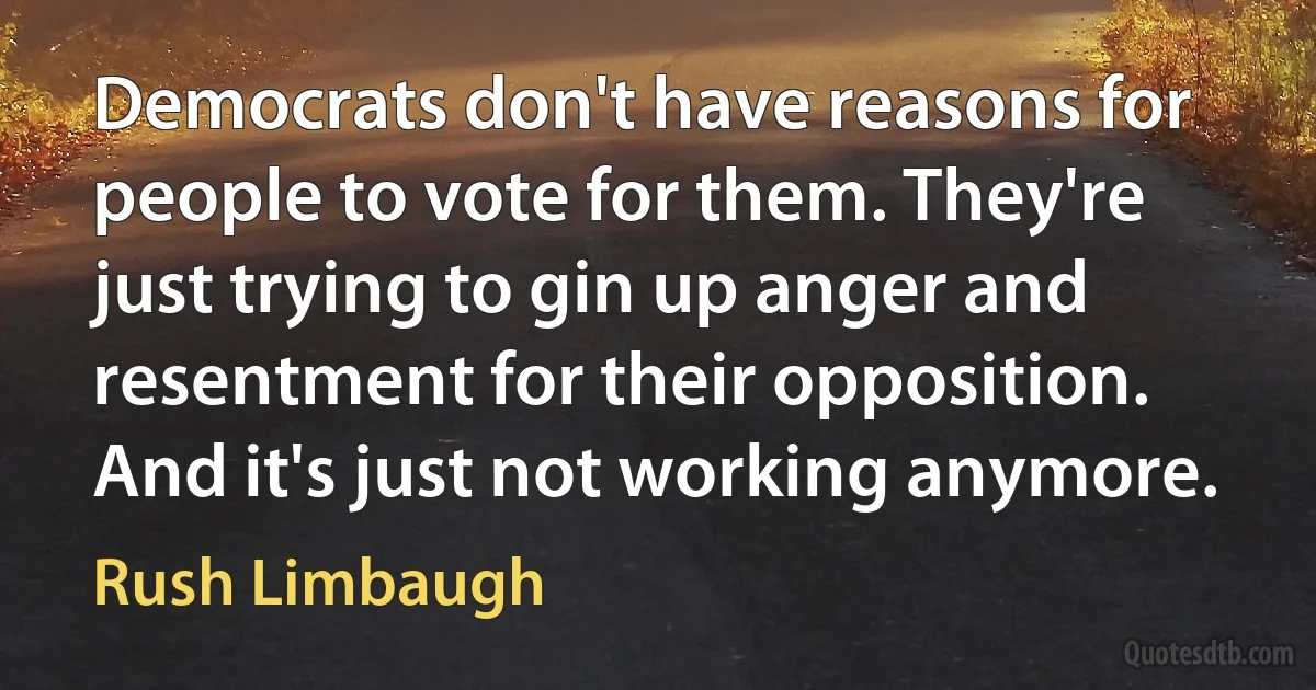 Democrats don't have reasons for people to vote for them. They're just trying to gin up anger and resentment for their opposition. And it's just not working anymore. (Rush Limbaugh)