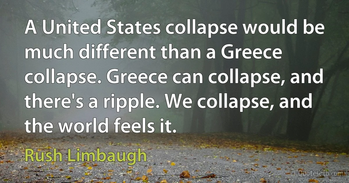 A United States collapse would be much different than a Greece collapse. Greece can collapse, and there's a ripple. We collapse, and the world feels it. (Rush Limbaugh)