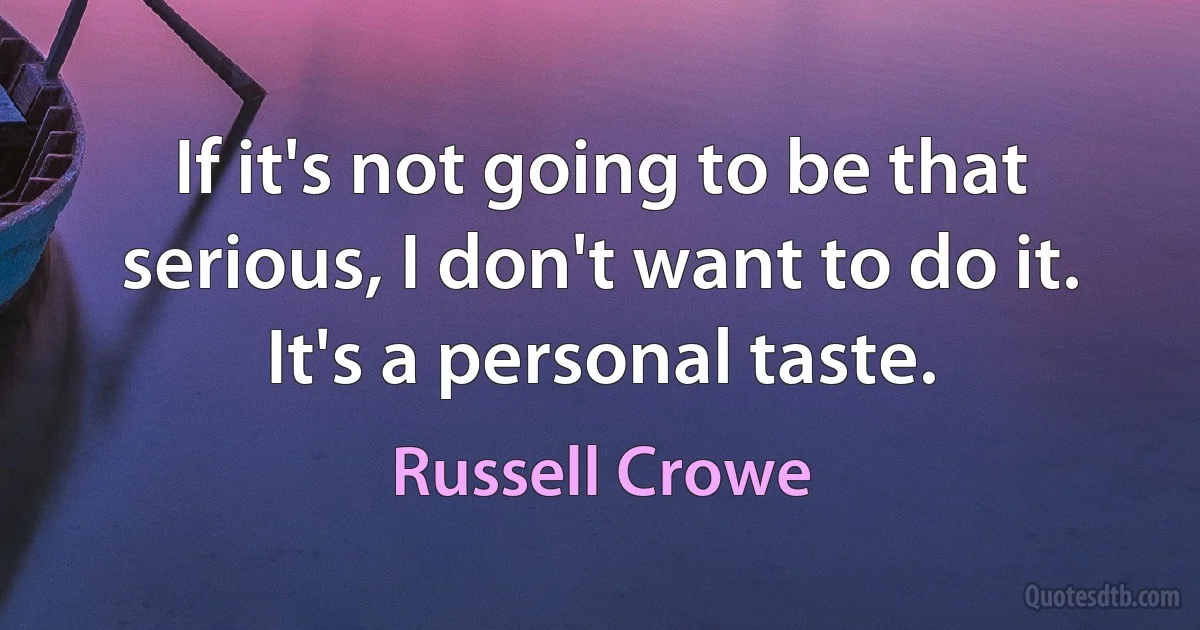 If it's not going to be that serious, I don't want to do it. It's a personal taste. (Russell Crowe)