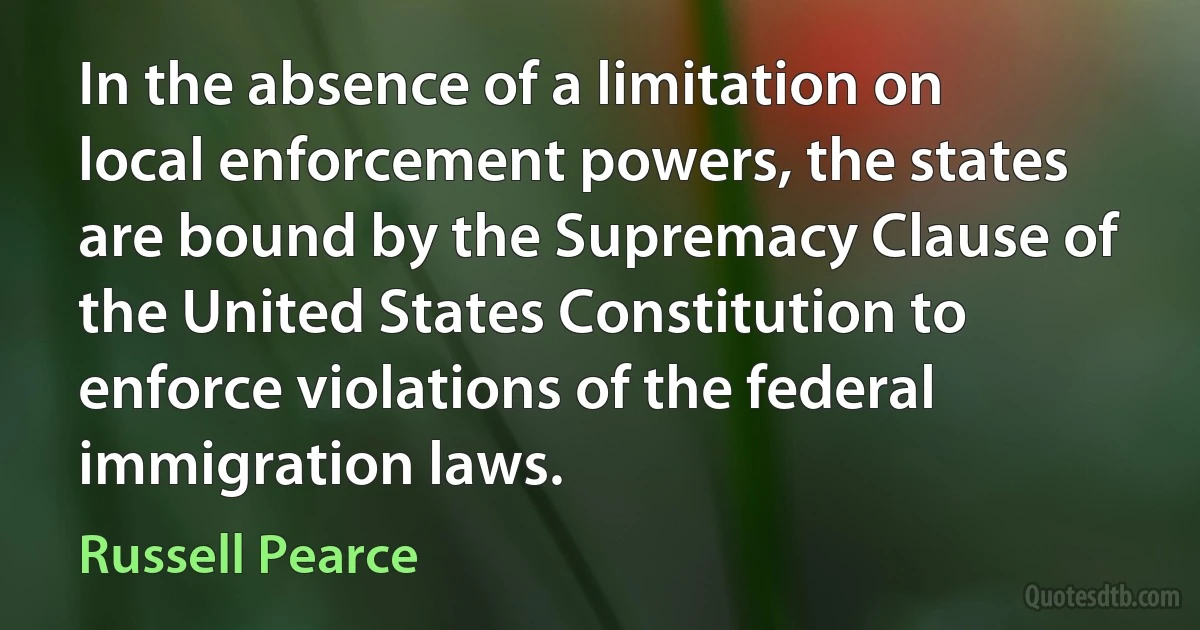 In the absence of a limitation on local enforcement powers, the states are bound by the Supremacy Clause of the United States Constitution to enforce violations of the federal immigration laws. (Russell Pearce)