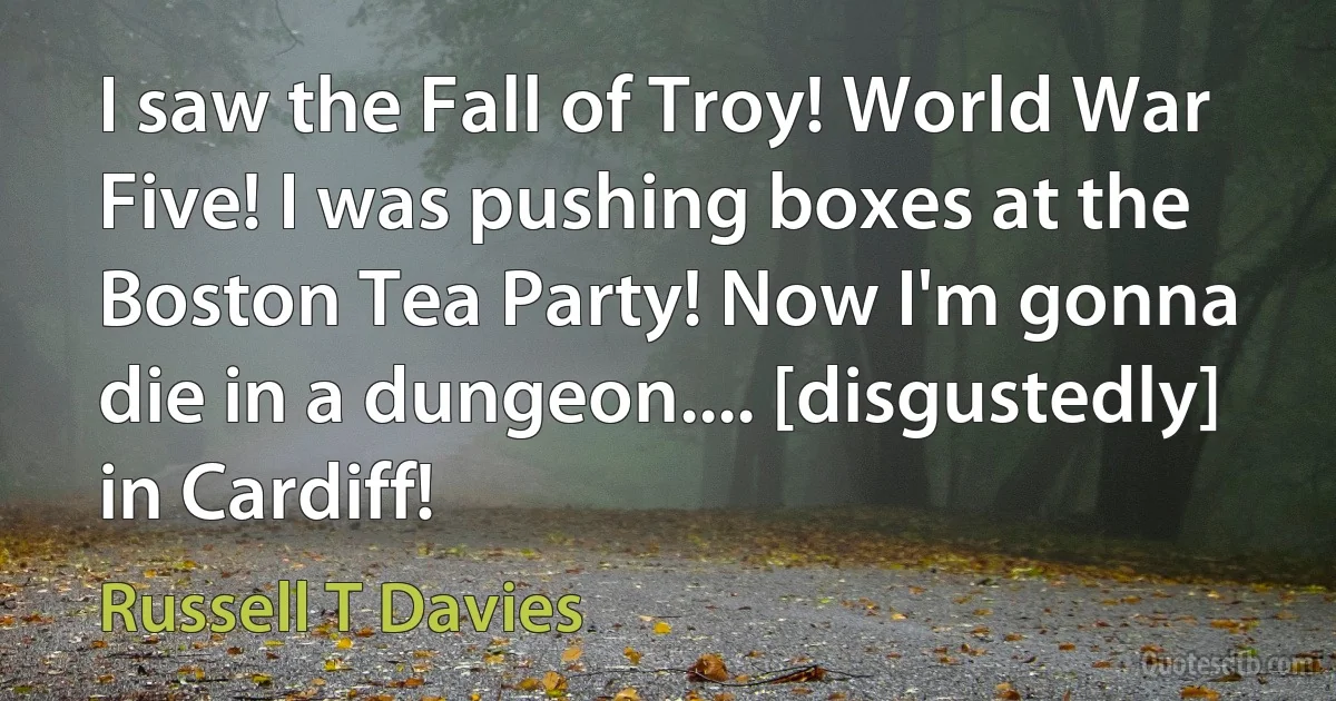 I saw the Fall of Troy! World War Five! I was pushing boxes at the Boston Tea Party! Now I'm gonna die in a dungeon.... [disgustedly] in Cardiff! (Russell T Davies)