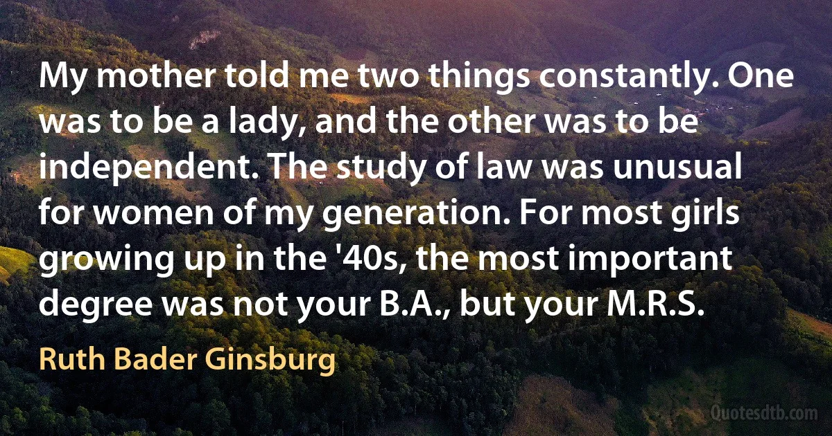 My mother told me two things constantly. One was to be a lady, and the other was to be independent. The study of law was unusual for women of my generation. For most girls growing up in the '40s, the most important degree was not your B.A., but your M.R.S. (Ruth Bader Ginsburg)