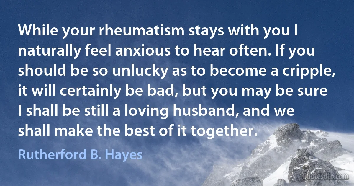 While your rheumatism stays with you I naturally feel anxious to hear often. If you should be so unlucky as to become a cripple, it will certainly be bad, but you may be sure I shall be still a loving husband, and we shall make the best of it together. (Rutherford B. Hayes)