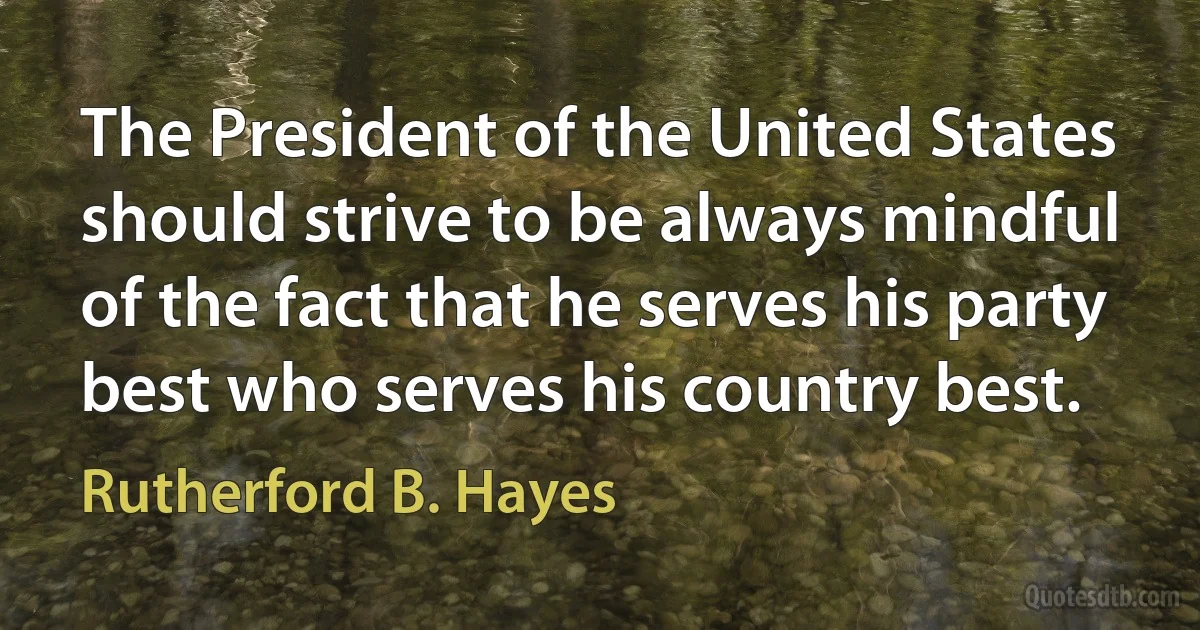 The President of the United States should strive to be always mindful of the fact that he serves his party best who serves his country best. (Rutherford B. Hayes)