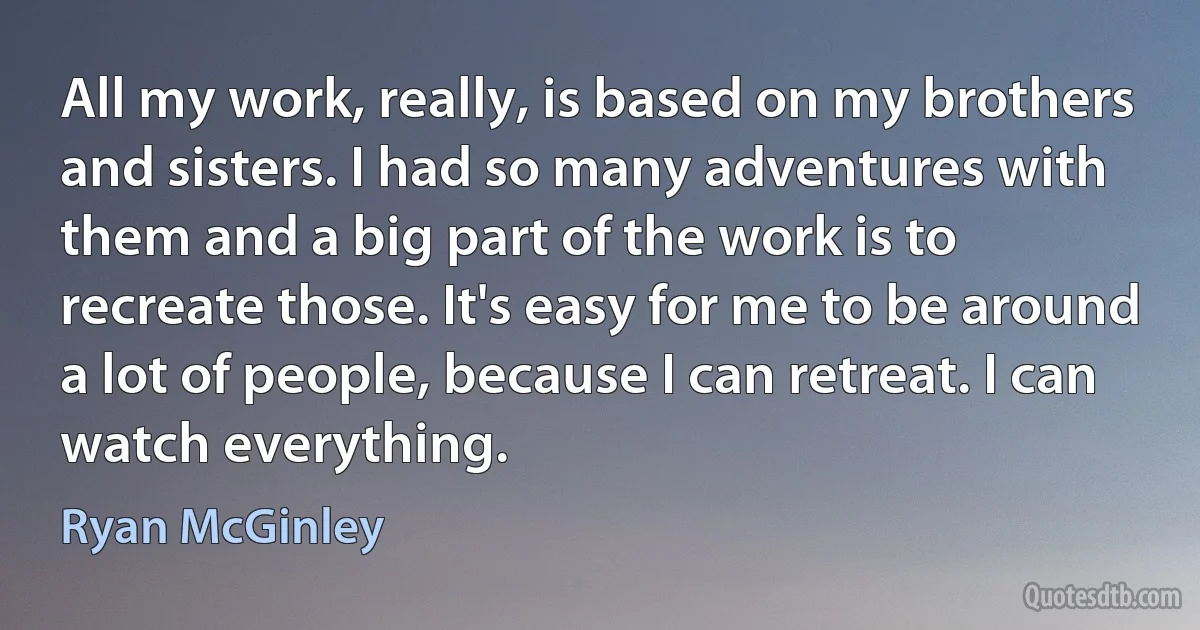 All my work, really, is based on my brothers and sisters. I had so many adventures with them and a big part of the work is to recreate those. It's easy for me to be around a lot of people, because I can retreat. I can watch everything. (Ryan McGinley)