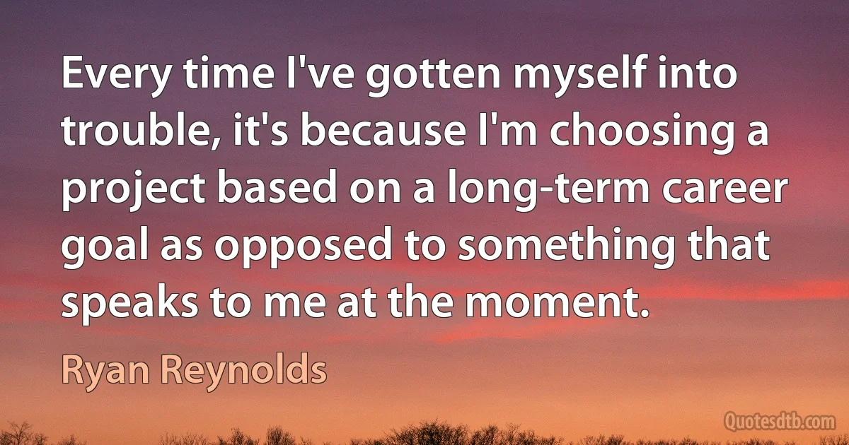 Every time I've gotten myself into trouble, it's because I'm choosing a project based on a long-term career goal as opposed to something that speaks to me at the moment. (Ryan Reynolds)