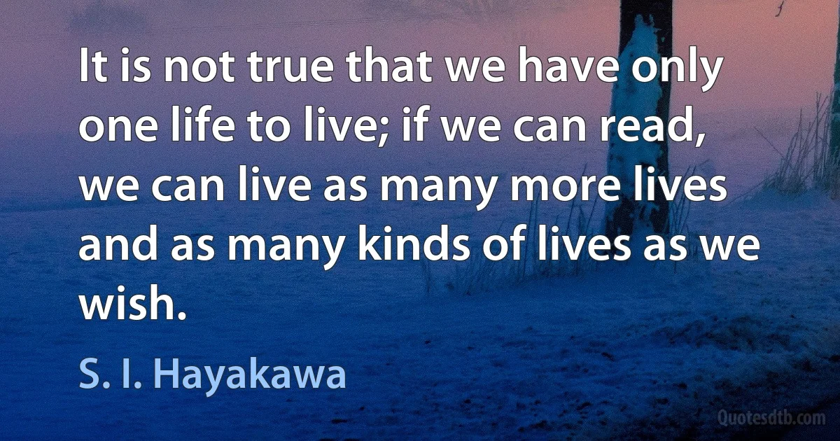 It is not true that we have only one life to live; if we can read, we can live as many more lives and as many kinds of lives as we wish. (S. I. Hayakawa)