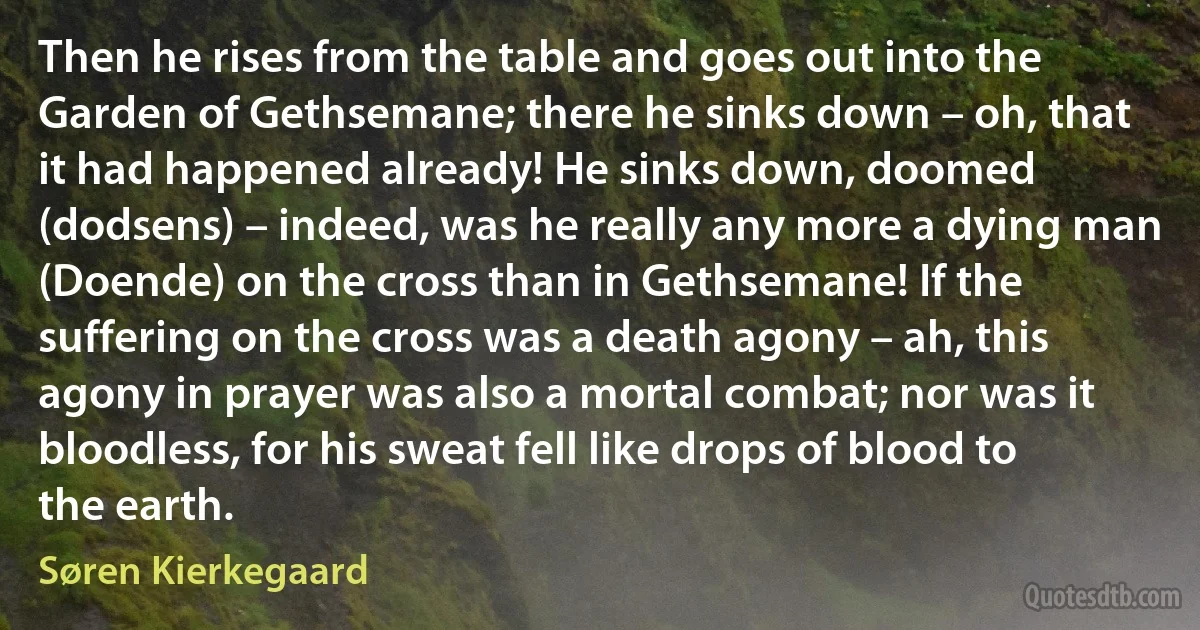 Then he rises from the table and goes out into the Garden of Gethsemane; there he sinks down – oh, that it had happened already! He sinks down, doomed (dodsens) – indeed, was he really any more a dying man (Doende) on the cross than in Gethsemane! If the suffering on the cross was a death agony – ah, this agony in prayer was also a mortal combat; nor was it bloodless, for his sweat fell like drops of blood to the earth. (Søren Kierkegaard)