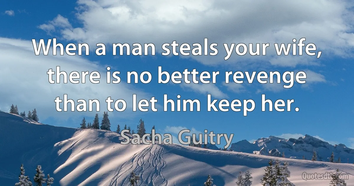 When a man steals your wife, there is no better revenge than to let him keep her. (Sacha Guitry)