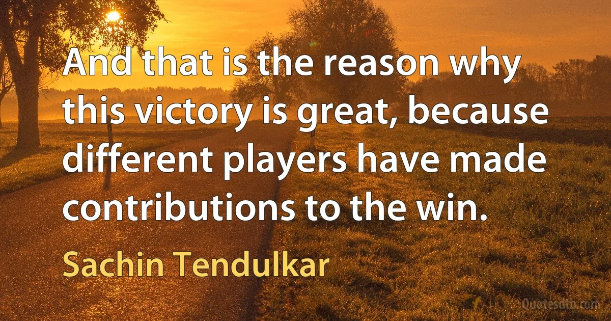 And that is the reason why this victory is great, because different players have made contributions to the win. (Sachin Tendulkar)