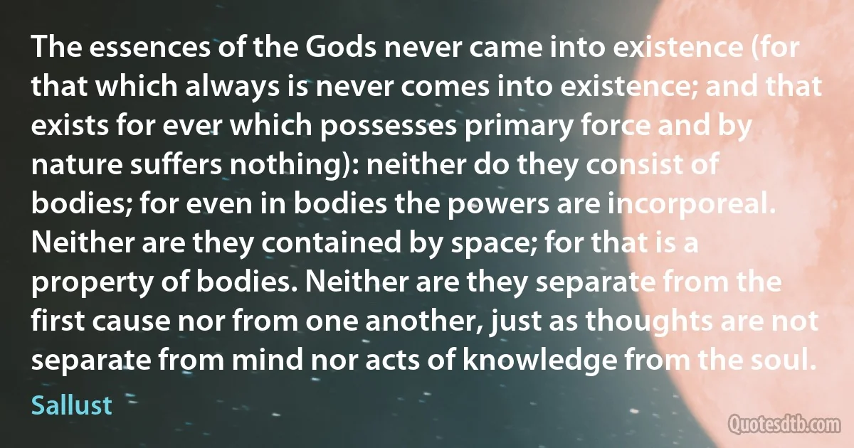 The essences of the Gods never came into existence (for that which always is never comes into existence; and that exists for ever which possesses primary force and by nature suffers nothing): neither do they consist of bodies; for even in bodies the powers are incorporeal. Neither are they contained by space; for that is a property of bodies. Neither are they separate from the first cause nor from one another, just as thoughts are not separate from mind nor acts of knowledge from the soul. (Sallust)