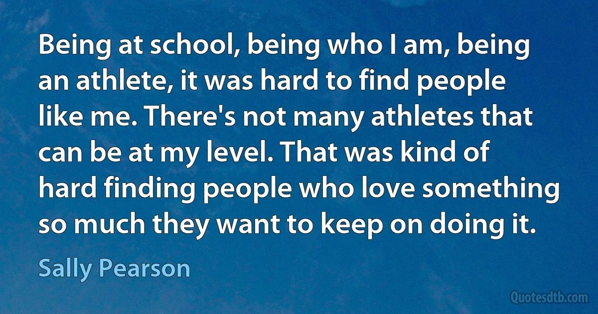 Being at school, being who I am, being an athlete, it was hard to find people like me. There's not many athletes that can be at my level. That was kind of hard finding people who love something so much they want to keep on doing it. (Sally Pearson)