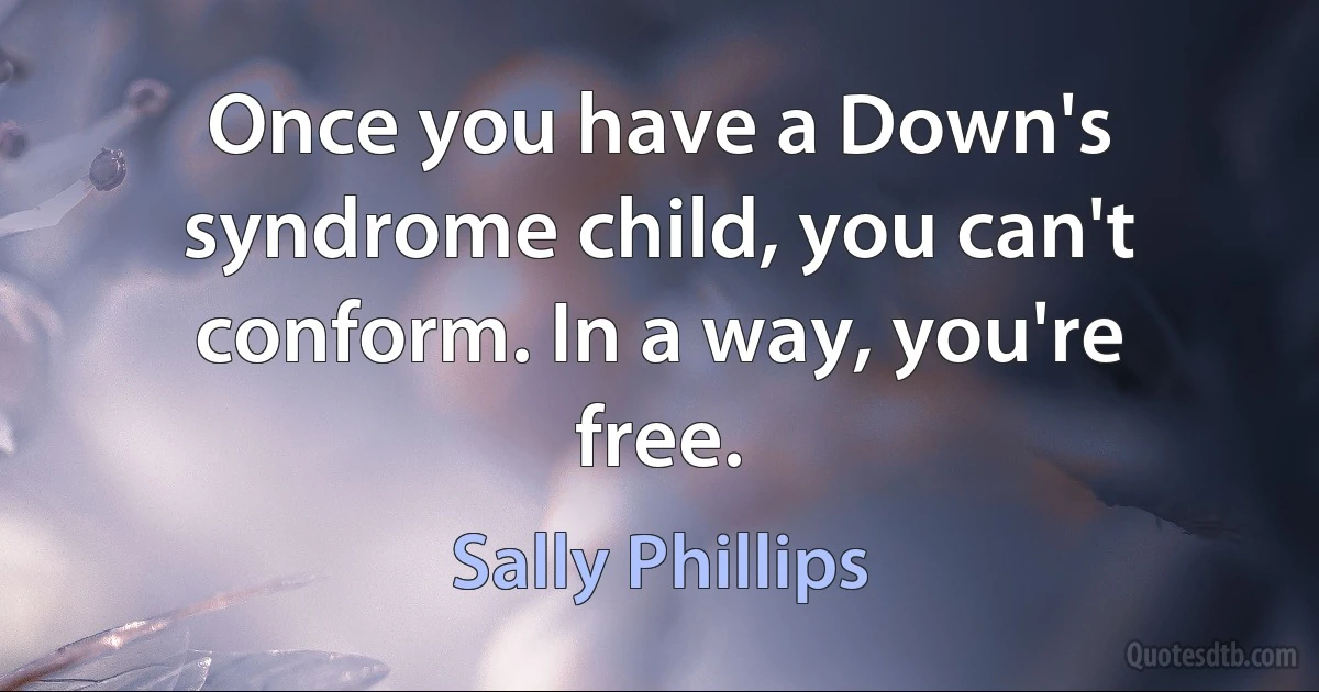 Once you have a Down's syndrome child, you can't conform. In a way, you're free. (Sally Phillips)