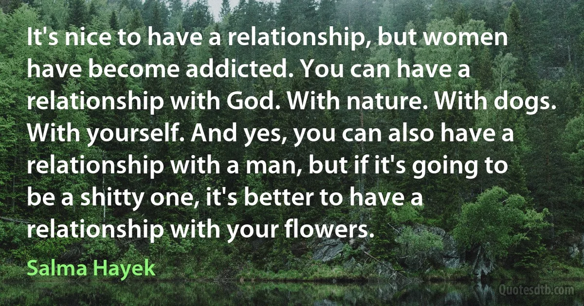 It's nice to have a relationship, but women have become addicted. You can have a relationship with God. With nature. With dogs. With yourself. And yes, you can also have a relationship with a man, but if it's going to be a shitty one, it's better to have a relationship with your flowers. (Salma Hayek)