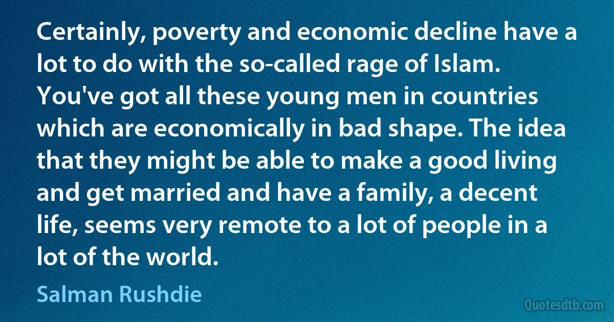 Certainly, poverty and economic decline have a lot to do with the so-called rage of Islam. You've got all these young men in countries which are economically in bad shape. The idea that they might be able to make a good living and get married and have a family, a decent life, seems very remote to a lot of people in a lot of the world. (Salman Rushdie)