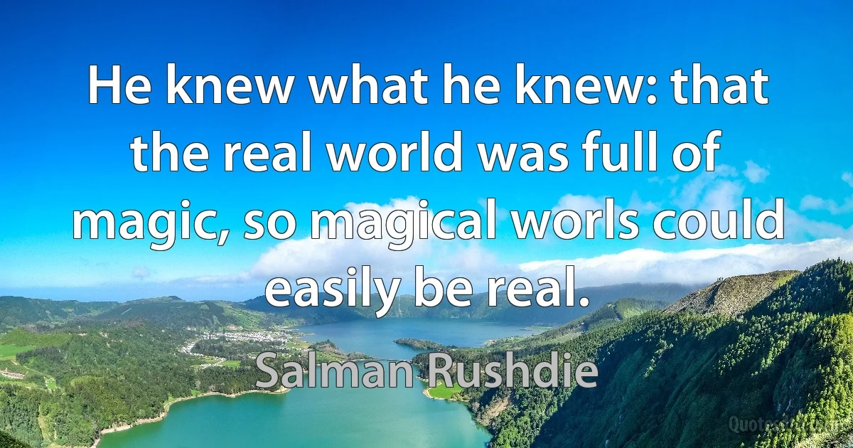 He knew what he knew: that the real world was full of magic, so magical worls could easily be real. (Salman Rushdie)