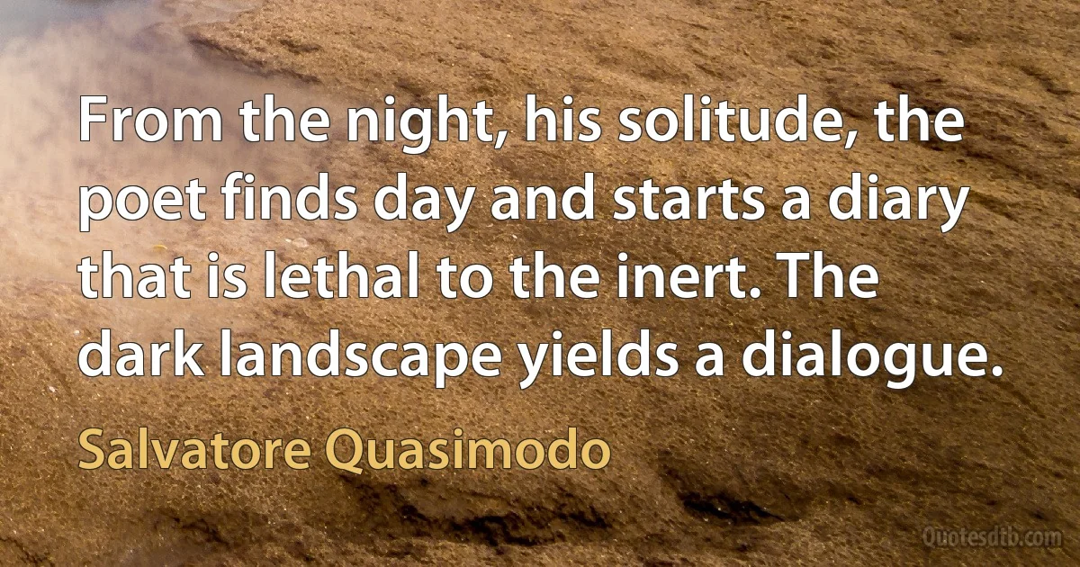 From the night, his solitude, the poet finds day and starts a diary that is lethal to the inert. The dark landscape yields a dialogue. (Salvatore Quasimodo)