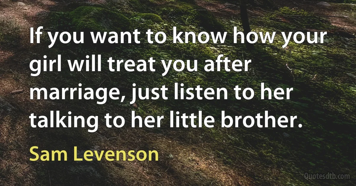 If you want to know how your girl will treat you after marriage, just listen to her talking to her little brother. (Sam Levenson)