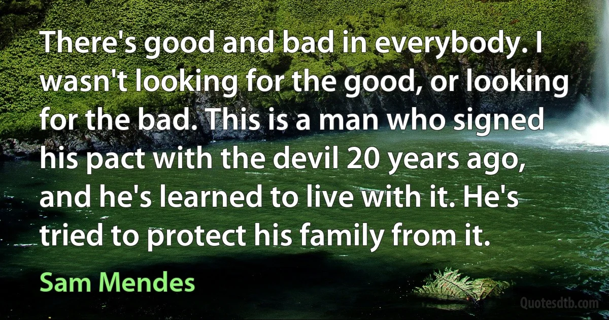 There's good and bad in everybody. I wasn't looking for the good, or looking for the bad. This is a man who signed his pact with the devil 20 years ago, and he's learned to live with it. He's tried to protect his family from it. (Sam Mendes)