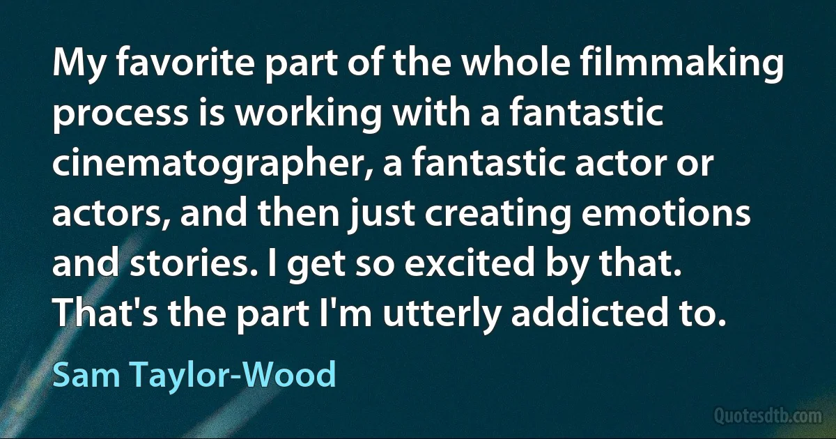 My favorite part of the whole filmmaking process is working with a fantastic cinematographer, a fantastic actor or actors, and then just creating emotions and stories. I get so excited by that. That's the part I'm utterly addicted to. (Sam Taylor-Wood)