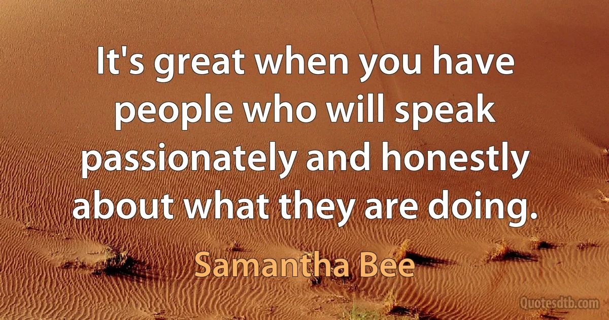 It's great when you have people who will speak passionately and honestly about what they are doing. (Samantha Bee)