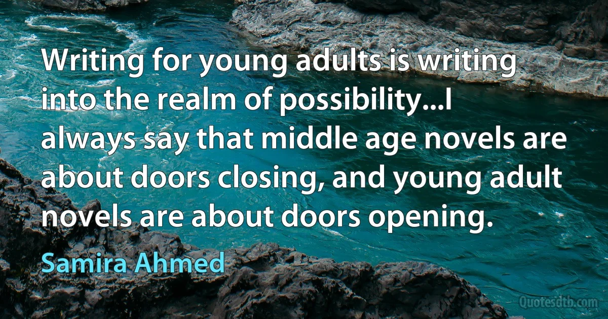 Writing for young adults is writing into the realm of possibility...I always say that middle age novels are about doors closing, and young adult novels are about doors opening. (Samira Ahmed)