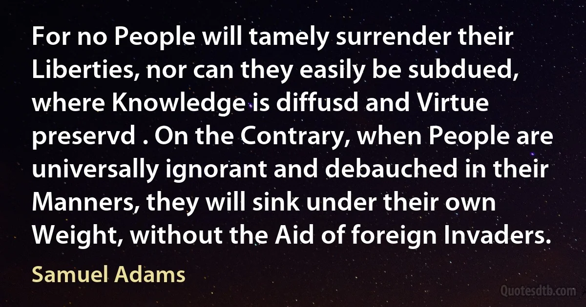 For no People will tamely surrender their Liberties, nor can they easily be subdued, where Knowledge is diffusd and Virtue preservd . On the Contrary, when People are universally ignorant and debauched in their Manners, they will sink under their own Weight, without the Aid of foreign Invaders. (Samuel Adams)