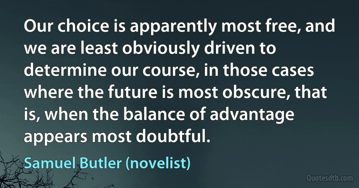 Our choice is apparently most free, and we are least obviously driven to determine our course, in those cases where the future is most obscure, that is, when the balance of advantage appears most doubtful. (Samuel Butler (novelist))