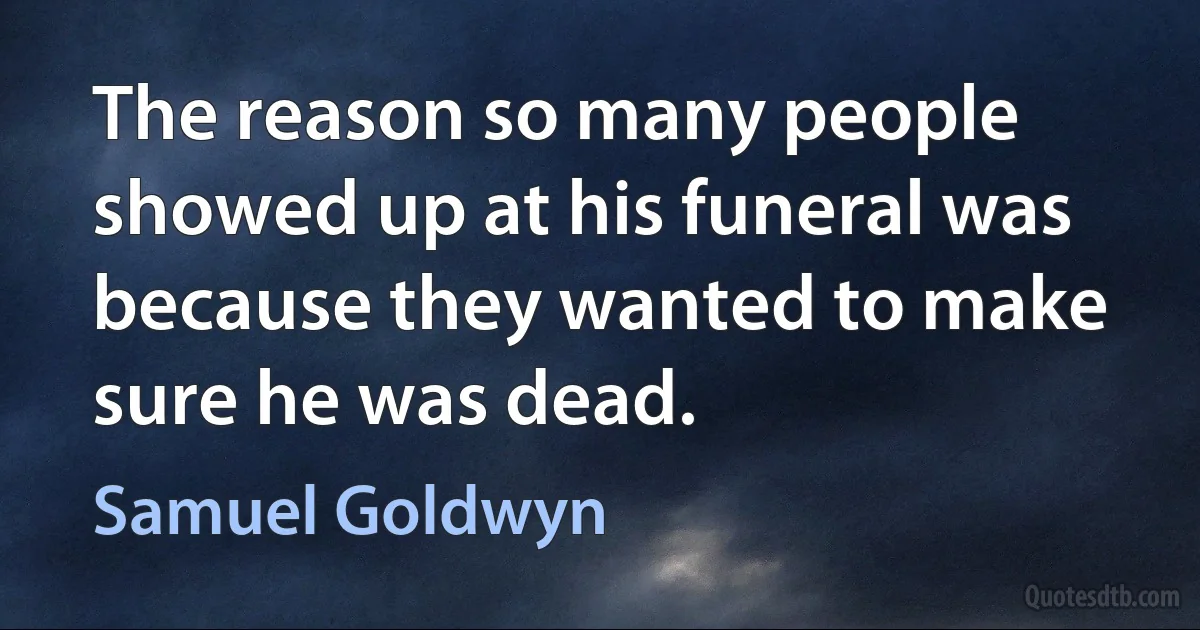 The reason so many people showed up at his funeral was because they wanted to make sure he was dead. (Samuel Goldwyn)