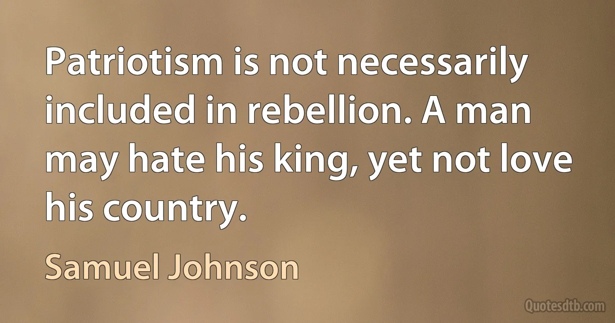 Patriotism is not necessarily included in rebellion. A man may hate his king, yet not love his country. (Samuel Johnson)